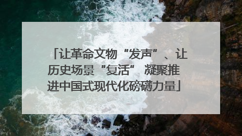 让革命文物“发声”、让历史场景“复活” 凝聚推进中国式现代化磅礴力量