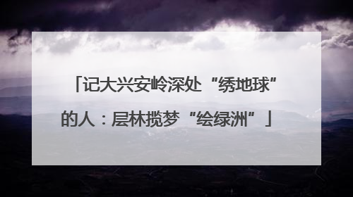 记大兴安岭深处“绣地球”的人：层林揽梦“绘绿洲”