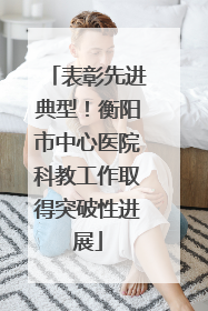 表彰先进典型！衡阳市中心医院科教工作取得突破性进展