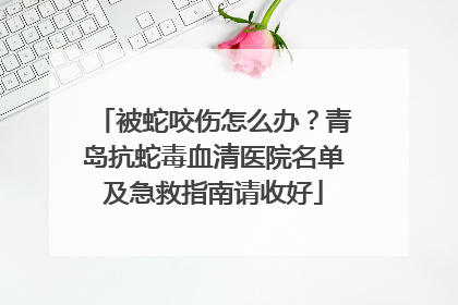 被蛇咬伤怎么办？青岛抗蛇毒血清医院名单及急救指南请收好