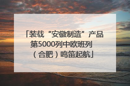 装载“安徽制造”产品 第5000列中欧班列（合肥）鸣笛起航