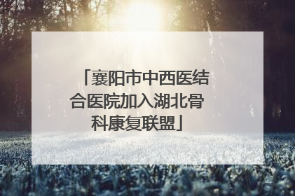 襄阳市中西医结合医院加入湖北骨科康复联盟