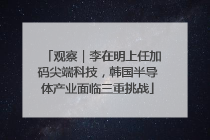 观察｜李在明上任加码尖端科技，韩国半导体产业面临三重挑战