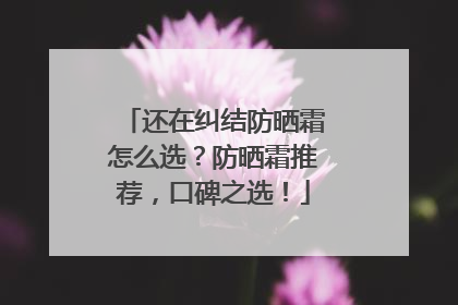 还在纠结防晒霜怎么选？防晒霜推荐，口碑之选！