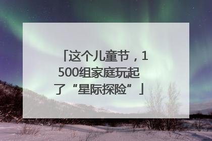 这个儿童节，1500组家庭玩起了“星际探险”