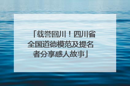 载誉回川！四川省全国道德模范及提名者分享感人故事