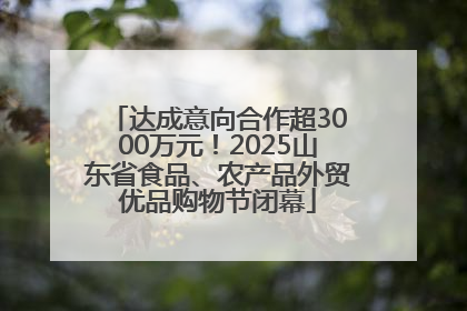 达成意向合作超3000万元！2025山东省食品、农产品外贸优品购物节闭幕