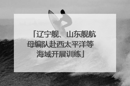 辽宁舰、山东舰航母编队赴西太平洋等海域开展训练