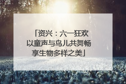 资兴：六一狂欢 以童声与鸟儿共舞畅享生物多样之美