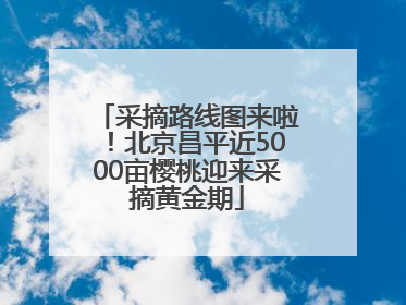 采摘路线图来啦！北京昌平近5000亩樱桃迎来采摘黄金期