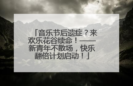 音乐节后遗症？来欢乐花谷续命！——新青年不散场，快乐翻倍计划启动！