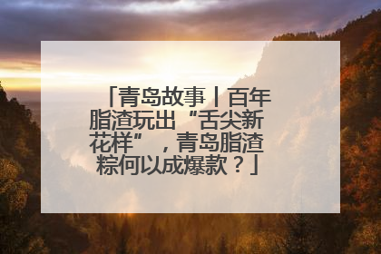 青岛故事丨百年脂渣玩出“舌尖新花样”，青岛脂渣粽何以成爆款？