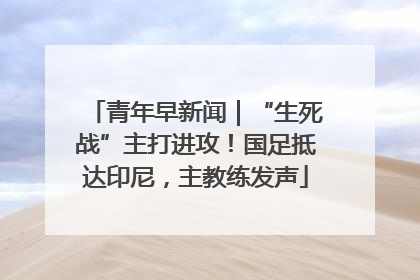 青年早新闻｜“生死战”主打进攻！国足抵达印尼，主教练发声