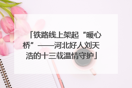 铁路线上架起“暖心桥”——河北好人刘天浩的十三载温情守护