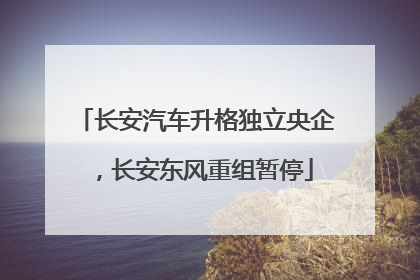 长安汽车升格独立央企，长安东风重组暂停