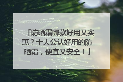防晒霜哪款好用又实惠？十大公认好用的防晒霜，便宜又安全！