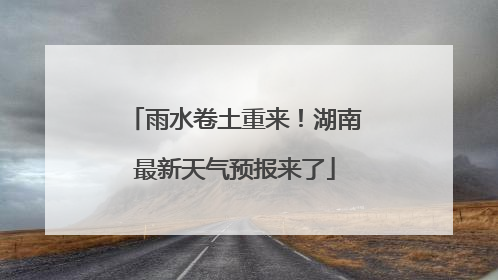 雨水卷土重来！湖南最新天气预报来了