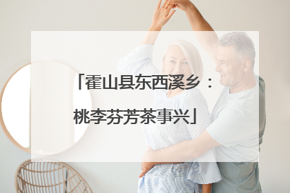 霍山县东西溪乡：桃李芬芳茶事兴