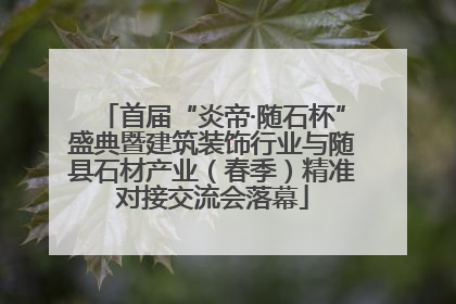 首届“炎帝·随石杯”盛典暨建筑装饰行业与随县石材产业（春季）精准对接交流会落幕
