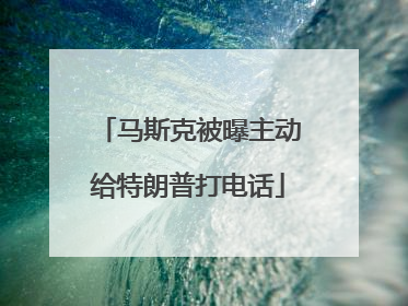 马斯克被曝主动给特朗普打电话
