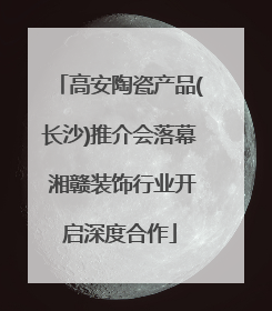 高安陶瓷产品(长沙)推介会落幕 湘赣装饰行业开启深度合作