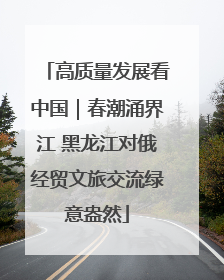 高质量发展看中国｜春潮涌界江 黑龙江对俄经贸文旅交流绿意盎然