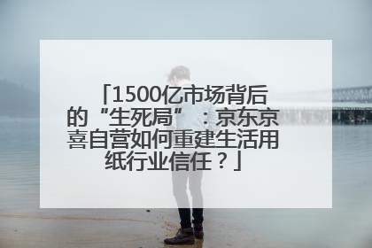 1500亿市场背后的“生死局”：京东京喜自营如何重建生活用纸行业信任？