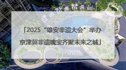 2025“雄安非遗大会”举办 京津冀非遗瑰宝齐聚未来之城