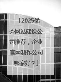 2025优秀网站建设公司推荐，企业官网制作公司哪家好？
