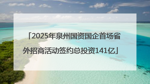 2025年泉州国资国企首场省外招商活动签约总投资141亿