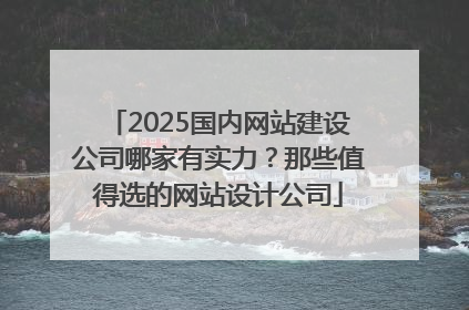 2025国内网站建设公司哪家有实力？那些值得选的网站设计公司
