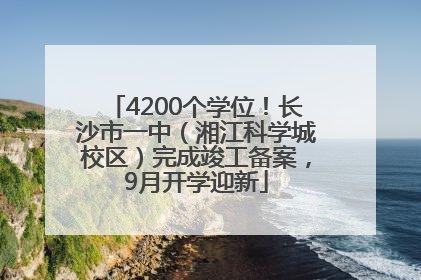 4200个学位！长沙市一中（湘江科学城校区）完成竣工备案，9月开学迎新
