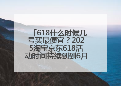 618什么时候几号买最便宜？2025淘宝京东618活动时间持续到到6月20日结束！