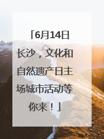 6月14日长沙，文化和自然遗产日主场城市活动等你来！