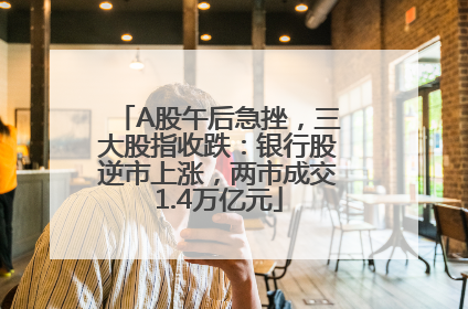 A股午后急挫，三大股指收跌：银行股逆市上涨，两市成交1.4万亿元